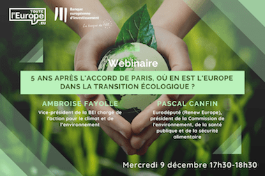 texte : Webinaire 5 ans après l'accord de Paris, où en est l'Europe dans la transition écologique ? Ambroise Favolle (vice-président de la BEI chargé de l'action pour le climat et de l'environnement, Pascal Canfin, Eurodéputé (Renew Europe), président de la Commission de l'environnement, de la santé publique et de la sécurité alimentaire, mercredi 9 décembre 17h30-18h30